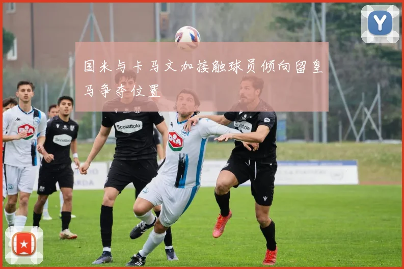 国米与卡马文加接触球员倾向留皇马争夺位置