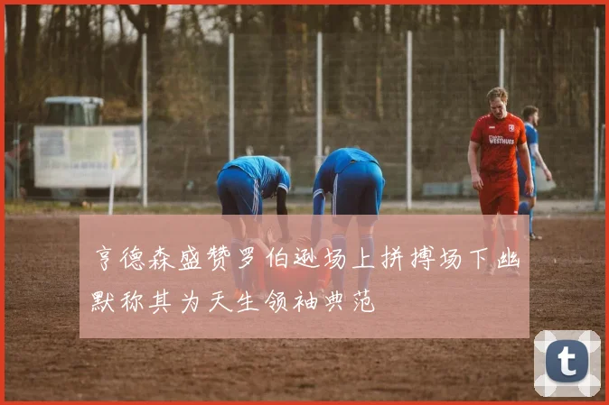 亨德森盛赞罗伯逊场上拼搏场下幽默称其为天生领袖典范