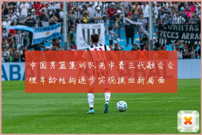 中国男篮集训队老中青三代融合合理年龄结构逐步实现换血新局面