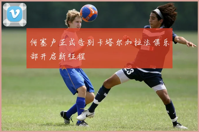 何塞卢正式告别卡塔尔加拉法俱乐部开启新征程