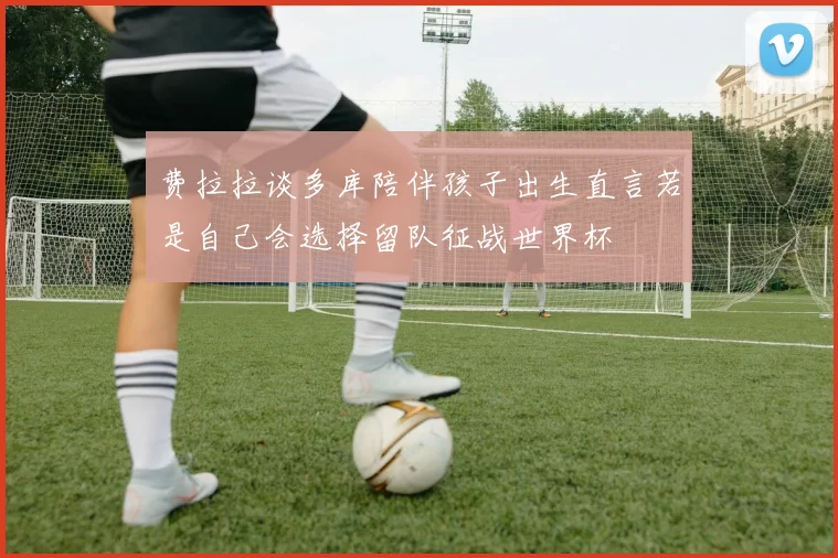 费拉拉谈多库陪伴孩子出生直言若是自己会选择留队征战世界杯