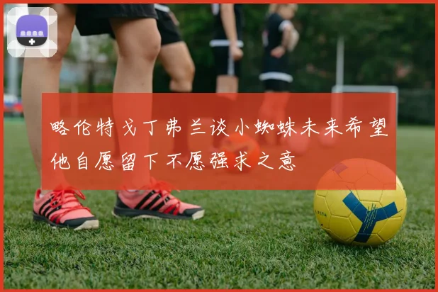 略伦特戈丁弗兰谈小蜘蛛未来希望他自愿留下不愿强求之意