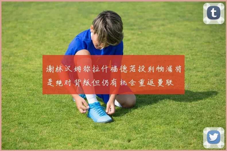 谢林汉姆称拉什福德若投利物浦将是绝对背叛但仍有机会重返曼联