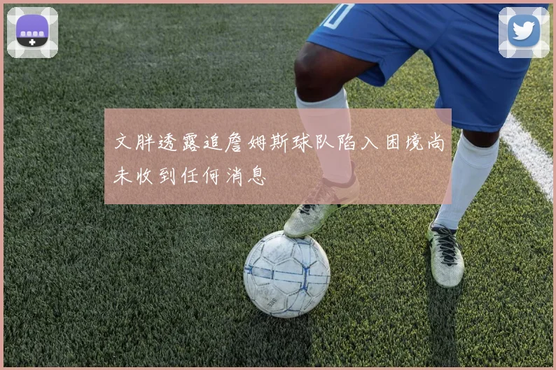 文胖透露追詹姆斯球队陷入困境尚未收到任何消息