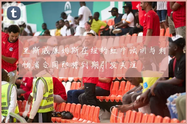 里斯威廉姆斯在纽约红牛试训与利物浦合同即将到期引发关注