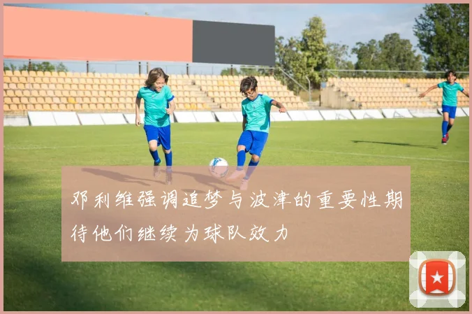 邓利维强调追梦与波津的重要性期待他们继续为球队效力