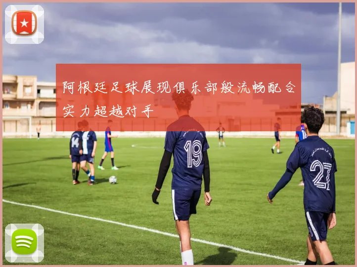 阿根廷足球展现俱乐部般流畅配合实力超越对手