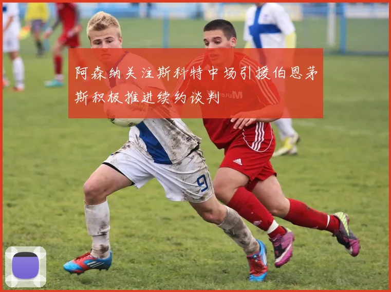 阿森纳关注斯科特中场引援伯恩茅斯积极推进续约谈判