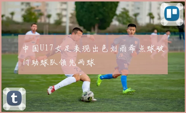 中国U17女足表现出色刘雨希点球破门助球队领先两球